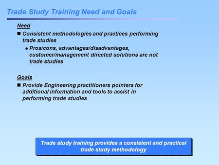 Trade Study Training Need and Goals Need Consistent methodologies and practices performing trade studies Pros/cons, advantages/disadvantages, customer/management.