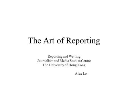 The Art of Reporting Reporting and Writing Journalism and Media Studies Centre The University of Hong Kong Alex Lo.