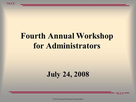 NCCU 2008 Fourth Annual Workshop for Administrators Fourth Annual Workshop for Administrators July 24, 2008.