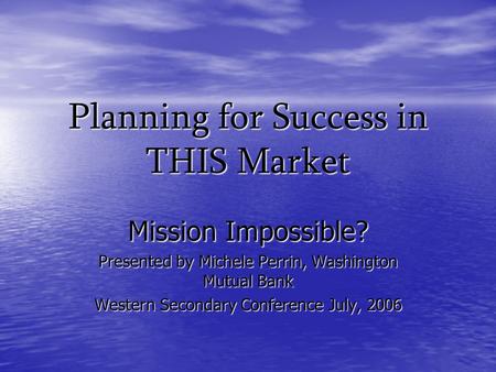 Planning for Success in THIS Market Mission Impossible? Presented by Michele Perrin, Washington Mutual Bank Western Secondary Conference July, 2006.