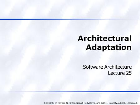 Copyright © Richard N. Taylor, Nenad Medvidovic, and Eric M. Dashofy. All rights reserved. Architectural Adaptation Software Architecture Lecture 25.