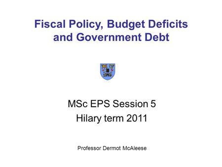 Fiscal Policy, Budget Deficits and Government Debt MSc EPS Session 5 Hilary term 2011 Professor Dermot McAleese.