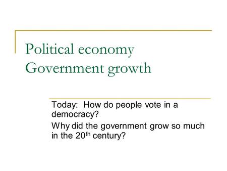 Political economy Government growth Today: How do people vote in a democracy? Why did the government grow so much in the 20 th century?