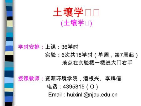 土壤学ⅠⅡ ( 土壤学Ⅰ ) 学时安排：上课： 36 学时 实验： 6 次共 18 学时（单周，第 7 周起） 地点在实验楼一楼进大门右手 授课教师：资源环境学院，潘根兴、李辉信 电话： 4395815 （ O ）  ：