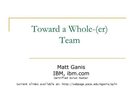 Toward a Whole-(er) Team Matt Ganis IBM, ibm.com Certified Scrum Master Current slides available at: