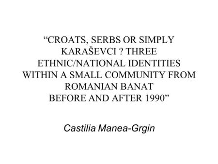 “CROATS, SERBS OR SIMPLY KARAŠEVCI ? THREE ETHNIC/NATIONAL IDENTITIES WITHIN A SMALL COMMUNITY FROM ROMANIAN BANAT BEFORE AND AFTER 1990” Castilia Manea-Grgin.