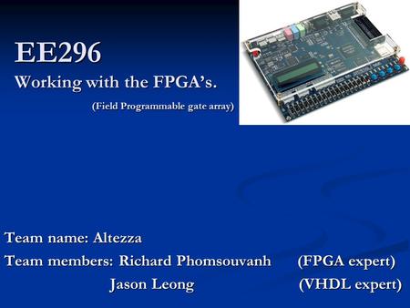 EE296 Working with the FPGA’s. (Field Programmable gate array) Team name: Altezza Team members: Richard Phomsouvanh (FPGA expert) Jason Leong (VHDL expert)