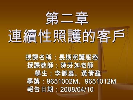 第二章 連續性照護的客戶 授課名稱：長期照護服務 授課名稱：長期照護服務授課教師：陳芬如老師 學生：李御嘉、黃倩盈 學生：李御嘉、黃倩盈 學號： 9651002M 、 9651012M 學號： 9651002M 、 9651012M 報告日期： 2008/04/10.