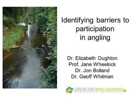 Identifying barriers to participation in angling Dr. Elizabeth Oughton Prof. Jane Wheelock Dr. Jon Bolland Dr. Geoff Whitman.