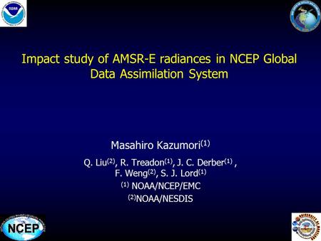 1 Impact study of AMSR-E radiances in NCEP Global Data Assimilation System Masahiro Kazumori (1) Q. Liu (2), R. Treadon (1), J. C. Derber (1), F. Weng.