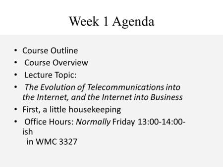 Week 1 Agenda Course Outline Course Overview Lecture Topic: The Evolution of Telecommunications into the Internet, and the Internet into Business First,