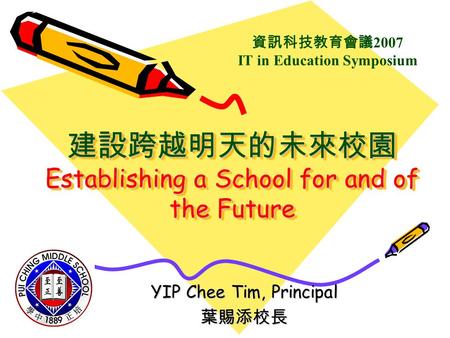 建設跨越明天的未來校園 Establishing a School for and of the Future YIP Chee Tim, Principal 葉賜添校長 資訊科技教育會議 2007 IT in Education Symposium.