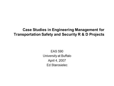 Case Studies in Engineering Management for Transportation Safety and Security R & D Projects EAS 590 University at Buffalo April 4, 2007 Ed Starosielec.