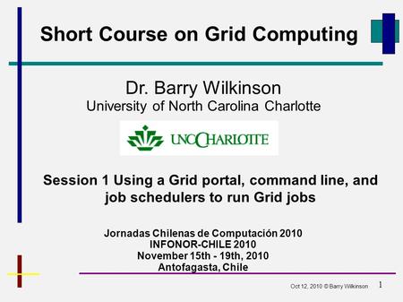 1 Short Course on Grid Computing Jornadas Chilenas de Computación 2010 INFONOR-CHILE 2010 November 15th - 19th, 2010 Antofagasta, Chile Dr. Barry Wilkinson.