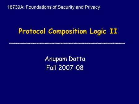 Protocol Composition Logic II Anupam Datta Fall 2007-08 18739A: Foundations of Security and Privacy.