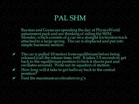 PAL SHM Raymar and Goran are spending the day at PhysicsWorld amusement park and are thinking of riding the SHM Monster, which consists of a car on a straight.