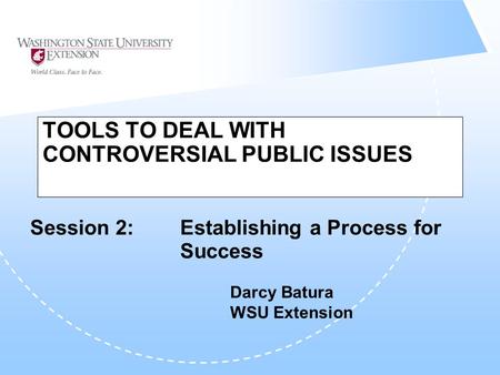 TOOLS TO DEAL WITH CONTROVERSIAL PUBLIC ISSUES Session 2: Establishing a Process for Success Darcy Batura WSU Extension.