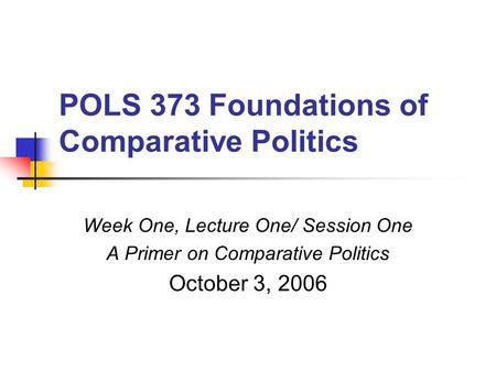 POLS 373 Foundations of Comparative Politics Week One, Lecture One/ Session One A Primer on Comparative Politics October 3, 2006.