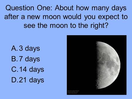 Question One: About how many days after a new moon would you expect to see the moon to the right? A.3 days B.7 days C.14 days D.21 days.