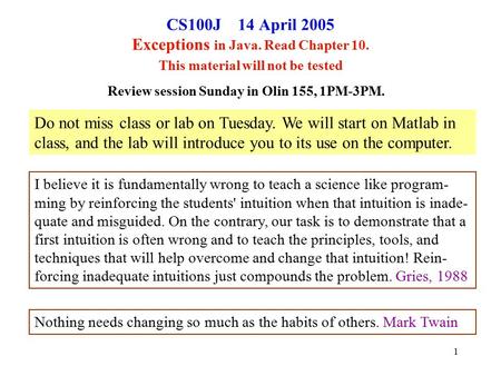 1 CS100J 14 April 2005 Exceptions in Java. Read Chapter 10. This material will not be tested Review session Sunday in Olin 155, 1PM-3PM. I believe it is.