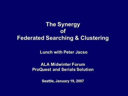 The Synergy of Federated Searching & Clustering Lunch with Peter Jacso ALA Midwinter Forum ProQuest and Serials Solution Seattle, January 19, 2007.