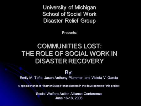 University of Michigan School of Social Work Disaster Relief Group Presents: COMMUNITIES LOST: THE ROLE OF SOCIAL WORK IN DISASTER RECOVERY By: Emily M.