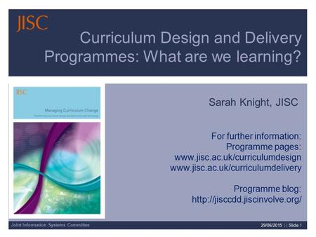 Joint Information Systems Committee 29/06/2015 | | Slide 1 Curriculum Design and Delivery Programmes: What are we learning? Sarah Knight, JISC For further.