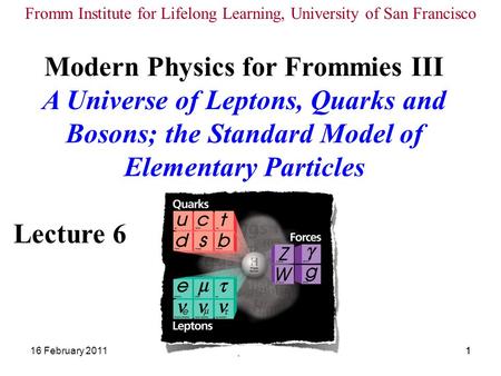 16 February 2011Modern Physics III Lecture 61 1 Modern Physics for Frommies III A Universe of Leptons, Quarks and Bosons; the Standard Model of Elementary.