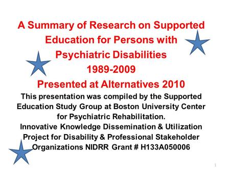 1 A Summary of Research on Supported Education for Persons with Psychiatric Disabilities 1989-2009 Presented at Alternatives 2010 This presentation was.