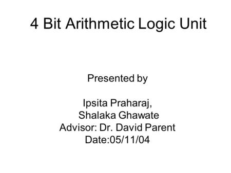 4 Bit Arithmetic Logic Unit Presented by Ipsita Praharaj, Shalaka Ghawate Advisor: Dr. David Parent Date:05/11/04.