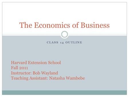 CLASS 14 OUTLINE The Economics of Business Harvard Extension School Fall 2011 Instructor: Bob Wayland Teaching Assistant: Natasha Wambebe.