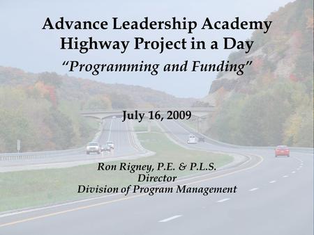 Advance Leadership Academy Highway Project in a Day “Programming and Funding” July 16, 2009 Ron Rigney, P.E. & P.L.S. Director Division of Program Management.