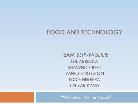 FOOD AND TECHNOLOGY TEAM SLIP-N-SLIDE GIL ARREOLA SHAWNICE BEAL YANCY ENGLETON EDDIE HERRERA TIN ZAR KYAW “We take it to the House”