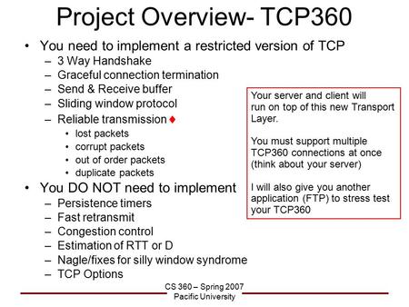 CS 360 – Spring 2007 Pacific University Project Overview- TCP360 You need to implement a restricted version of TCP –3 Way Handshake –Graceful connection.