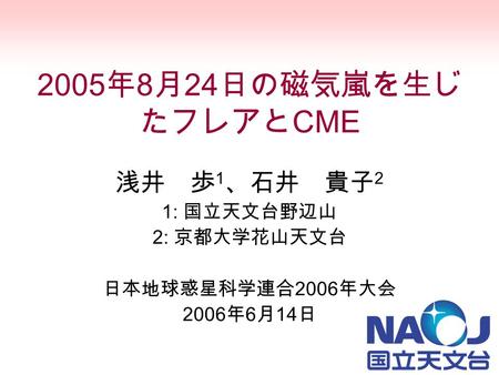 2005 年 8 月 24 日の磁気嵐を生じ たフレアと CME 浅井 歩 1 、石井 貴子 2 1: 国立天文台野辺山 2: 京都大学花山天文台 日本地球惑星科学連合 2006 年大会 2006 年 6 月 14 日.