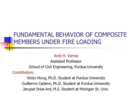 FUNDAMENTAL BEHAVIOR OF COMPOSITE MEMBERS UNDER FIRE LOADING Amit H. Varma Assistant Professor School of Civil Engineering, Purdue University Contributors: