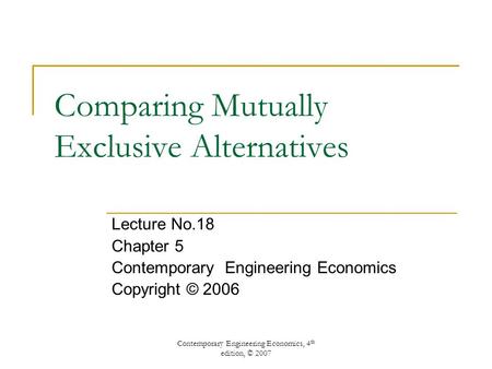 Contemporary Engineering Economics, 4 th edition, © 2007 Comparing Mutually Exclusive Alternatives Lecture No.18 Chapter 5 Contemporary Engineering Economics.