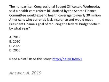 Answer: A. 2019 The nonpartisan Congressional Budget Office said Wednesday said a health-care reform bill drafted by the Senate Finance Committee would.