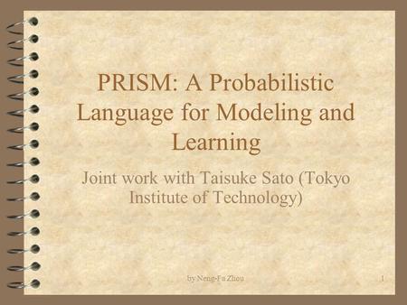 By Neng-Fa Zhou1 PRISM: A Probabilistic Language for Modeling and Learning Joint work with Taisuke Sato (Tokyo Institute of Technology)