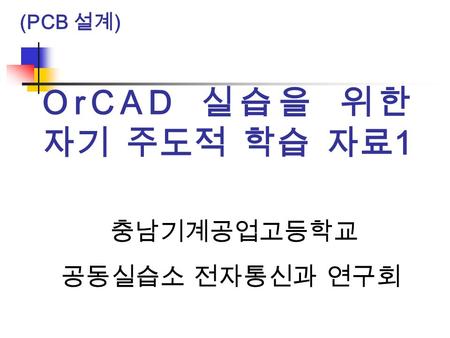 (PCB 설계) OrCAD 실습을 위한 자기 주도적 학습 자료1 충남기계공업고등학교 공동실습소 전자통신과 연구회.