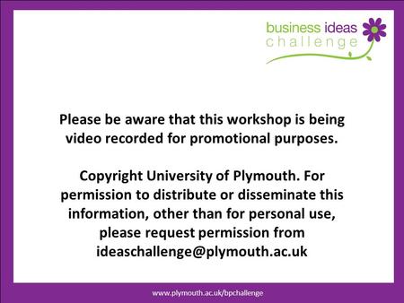 Www.businessideaschallenege.co.uk Please be aware that this workshop is being video recorded for promotional purposes. Copyright University of Plymouth.