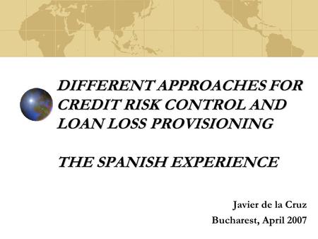 DIFFERENT APPROACHES FOR CREDIT RISK CONTROL AND LOAN LOSS PROVISIONING THE SPANISH EXPERIENCE Javier de la Cruz Bucharest, April 2007.