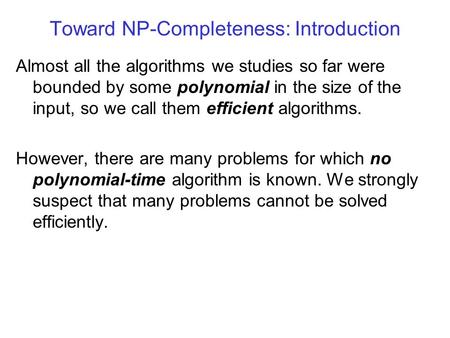 Toward NP-Completeness: Introduction Almost all the algorithms we studies so far were bounded by some polynomial in the size of the input, so we call them.