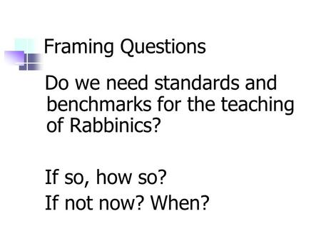 Framing Questions Do we need standards and benchmarks for the teaching of Rabbinics? If so, how so? If not now? When?