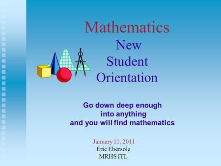 Mathematics New Student Orientation January 11, 2011 Eric Ebersole MRHS ITL Go down deep enough into anything and you will find mathematics.