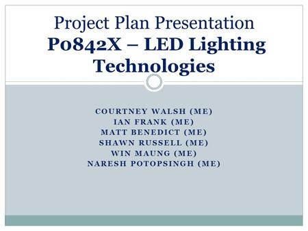 COURTNEY WALSH (ME) IAN FRANK (ME) MATT BENEDICT (ME) SHAWN RUSSELL (ME) WIN MAUNG (ME) NARESH POTOPSINGH (ME) Project Plan Presentation P0842X – LED Lighting.