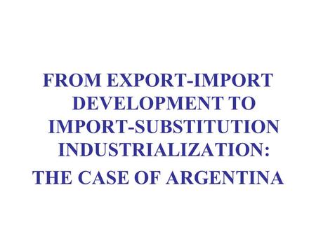 FROM EXPORT-IMPORT DEVELOPMENT TO IMPORT-SUBSTITUTION INDUSTRIALIZATION: THE CASE OF ARGENTINA.