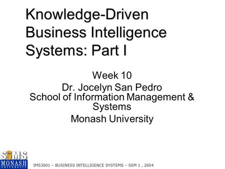 IMS3001 – BUSINESS INTELLIGENCE SYSTEMS – SEM 1, 2004 Knowledge-Driven Business Intelligence Systems: Part I Week 10 Dr. Jocelyn San Pedro School of Information.