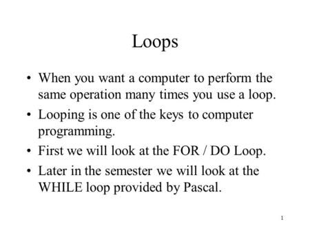 1 Loops When you want a computer to perform the same operation many times you use a loop. Looping is one of the keys to computer programming. First we.