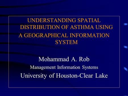 UNDERSTANDING SPATIAL DISTRIBUTION OF ASTHMA USING A GEOGRAPHICAL INFORMATION SYSTEM Mohammad A. Rob Management Information Systems University of Houston-Clear.